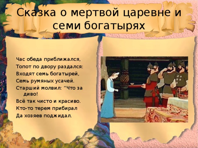 Сказка о мертвой царевне и семи богатырях Час обеда приближался, Топот по двору раздался: Входят семь богатырей, Семь румяных усачей. Старший молвил: “Что за диво! Всё так чисто и красиво. Кто-то терем прибирал Да хозяев поджидал. 