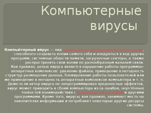 Компьютерные вирусы Компью́терный ви́рус  — вид  вредоносного программного обеспечения , способного создавать копии самого себя и внедряться в код других программ, системные области памяти, загрузочные секторы, а также распространять свои копии по разнообразным каналам связи. Как правило, целью вируса является нарушение работы программно-аппаратных комплексов: удаление файлов, приведение в негодность структур размещения данных, блокирование работы пользователей или же приведение в негодность аппаратных комплексов компьютера и т. п. Даже если автор вируса не запрограммировал вредоносных эффектов, вирус может приводить к сбоям компьютера из-за ошибок, неучтённых тонкостей взаимодействия с  операционной системой  и другими программами. Кроме того, вирусы, как правило, занимают место на накопителях информации и потребляют некоторые другие ресурсы системы. 