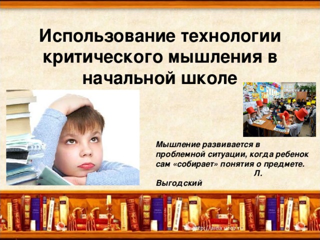 Использование технологии критического мышления в начальной школе Мышление развивается в проблемной ситуации, когда ребенок сам «собирает» понятия о предмете.  Л. Выгодский 