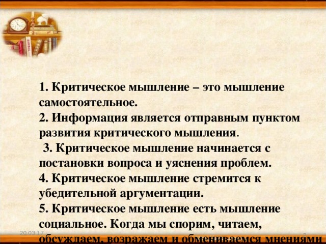      1. Критическое мышление – это мышление самостоятельное.  2. Информация является отправным пунктом развития критического мышления .   3. Критическое мышление начинается с постановки вопроса и уяснения проблем.  4. Критическое мышление стремится к убедительной аргументации.  5. Критическое мышление есть мышление социальное. Когда мы спорим, читаем, обсуждаем, возражаем и обмениваемся мнениями с другими, мы уточняем и углубляем свою позицию.       20.03.17  