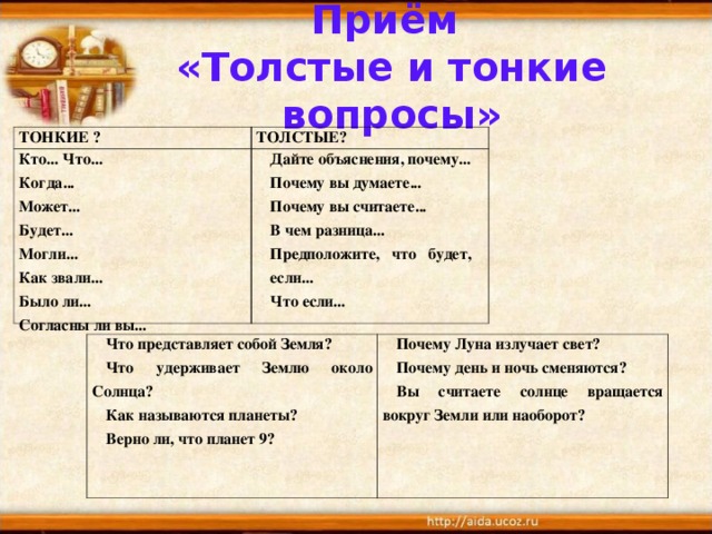 Приём  «Толстые и тонкие вопросы» ТОНКИЕ ? ТОЛСТЫЕ? Кто... Что... Когда...  Может...  Будет... Могли...  Как звали...  Было ли... Согласны ли вы...  Дайте объяснения, почему... Почему вы думаете... Почему вы считаете... В чем разница... Предположите, что будет, если... Что если... Что представляет собой Земля? Что удерживает Землю около Солнца? Как называются планеты? Верно ли, что планет 9?  Почему Луна излучает свет? Почему день и ночь сменяются? Вы считаете солнце вращается вокруг Земли или наоборот? 