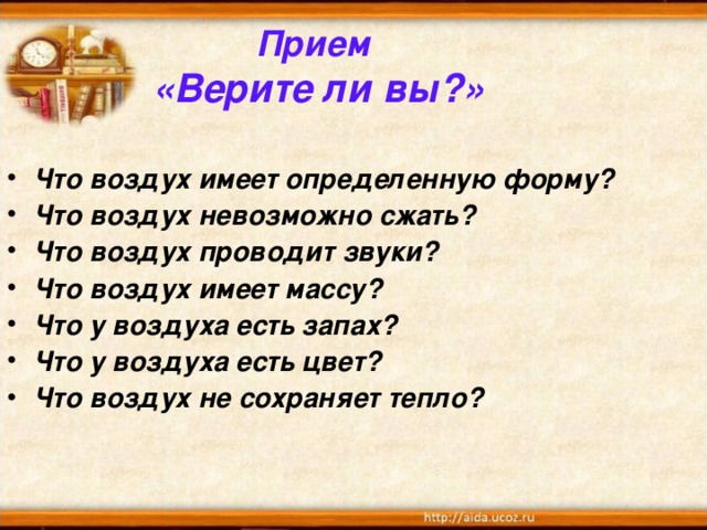 Прием  «Верите ли вы?»  Что воздух имеет определенную форму? Что воздух невозможно сжать? Что воздух проводит звуки? Что воздух имеет массу? Что у воздуха есть запах? Что у воздуха есть цвет? Что воздух не сохраняет тепло? 