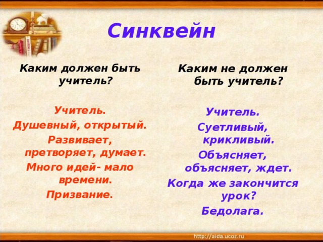 Синквейн Каким должен быть учитель?  Каким не должен быть учитель? Учитель. Душевный, открытый. Развивает, претворяет, думает. Много идей- мало времени. Призвание.  Учитель. Суетливый, крикливый. Объясняет, объясняет, ждет. Когда же закончится урок? Бедолага. 