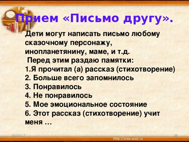 Прием «Письмо другу». Дети могут написать письмо любому сказочному персонажу, инопланетянину, маме, и т.д.  Перед этим раздаю памятки: Я прочитал (а) рассказ (стихотворение)  Больше всего запомнилось  Понравилось  Не понравилось  Мое эмоциональное состояние  Этот рассказ (стихотворение) учит меня … 20.03.17 21 