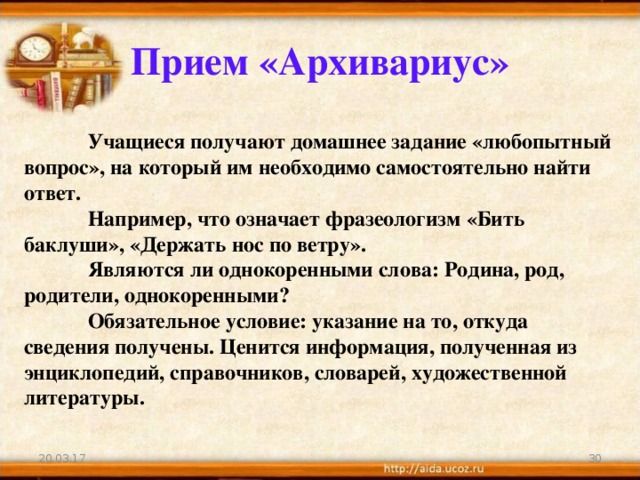 Прием «Архивариус»  Учащиеся получают домашнее задание «любопытный вопрос», на который им необходимо самостоятельно найти ответ.  Например, что означает фразеологизм «Бить баклуши», «Держать нос по ветру».   Являются ли однокоренными слова: Родина, род, родители, однокоренными?   Обязательное условие: указание на то, откуда сведения получены. Ценится информация, полученная из энциклопедий, справочников, словарей, художественной литературы. 20.03.17 21 