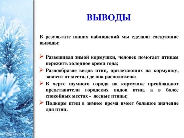 ВЫВОДЫ В результате наших наблюдений мы сделали следующие выводы:  Развешивая зимой кормушки, человек помогает птицам пережить холодное время года; Разнообразие видов птиц, прилетающих на кормушку, зависит от места, где она расположена; В черте шумного города на кормушке преобладают представители городских видов птиц, а в более спокойных местах - лесные птицы; Подкорм птиц в зимнее время имеет большое значение для птиц. 