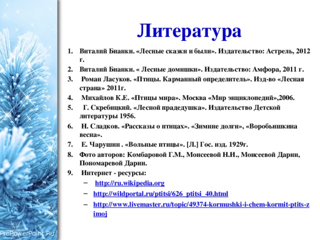 Литература Виталий Бианки. «Лесные сказки и были». Издательство: Астрель, 2012 г. Виталий Бианки. « Лесные домишки». Издательство: Амфора, 2011 г.  Роман Ласуков. «Птицы. Карманный определитель». Изд-во «Лесная страна» 2011г.  Михайлов К.Е. «Птицы мира». Москва «Мир энциклопедий»,2006.  Г. Скребицкий. «Лесной прадедушка». Издательство Детской литературы 1956.  Н. Сладков. «Рассказы о птицах». «Зимние долги», «Воробьишкина весна».  Е. Чарушин . «Вольные птицы». [Л.] Гос. изд. 1929г. Фото авторов: Комбаровой Г.М., Моисеевой Н.И., Моисеевой Дарии, Пономаревой Дарии.  Интернет - ресурсы:  http://ru.wikipedia.org http://wildportal.ru/ptitsi/626_ptitsi_40.html http://www.livemaster.ru/topic/49374-kormushki-i-chem-kormit-ptits-zimoj  http://ru.wikipedia.org http://wildportal.ru/ptitsi/626_ptitsi_40.html http://www.livemaster.ru/topic/49374-kormushki-i-chem-kormit-ptits-zimoj 