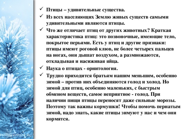 Птицы – удивительные существа. Из всех населяющих Землю живых существ самыми удивительными являются птицы. Что же отличает птиц от других животных? Краткая характеристика птиц: это позвоночные, имеющие тело, покрытое перьями. Есть у птиц и другие признаки: птицы имеют роговой клюв, не более четырех пальцев на ногах, они дышат воздухом, а размножаются, откладывая и насиживая яйца. Наука о птицах - орнитология. Трудно приходится братьям нашим меньшим, особенно зимой – против них объединяются голод и холод. Но зимой для птиц, особенно маленьких, с быстрым обменом веществ, самое неприятное - голод. При наличии пищи птицы переносят даже сильные морозы. Поэтому так важны кормушки! Чтобы помочь пернатым зимой, надо знать, какие птицы зимуют у нас и чем они кормятся. 