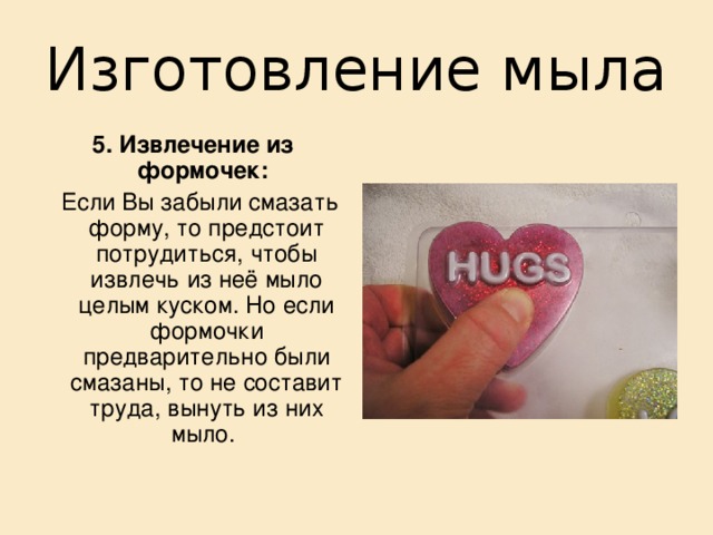 Изготовление мыла  4. Разливание в формы:   В качестве форм подойдет любая кухонная формочка.  Также можно использовать ячейки из коробок шоколадных конфет, формочки для льда или детские песочные формочки. Подойдет что угодно, просто оглянитесь по сторонам!! Чтобы в последствии легче было извлекать высохшее мыло из формочек, их стоит смазать маслом или вазелином. 