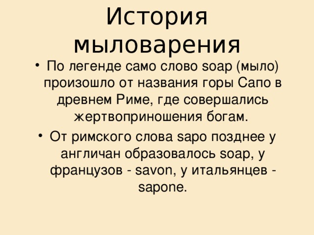 История мыловарения По легенде само слово soap (мыло) произошло от названия горы Сапо в древнем Риме, где совершались жертвоприношения богам. От римского слова sapo позднее у англичан образовалось soap, у французов - savon, у итальянцев - sapone. 