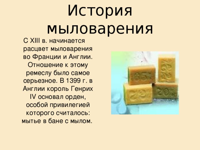 История мыловарения С XIII в. начинается расцвет мыловарения во Франции и Англии. Отношение к этому ремеслу было самое серьезное. В 1399 г. в Англии король Генрих IV основал орден, особой привилегией которого считалось: мытье в бане с мылом. 