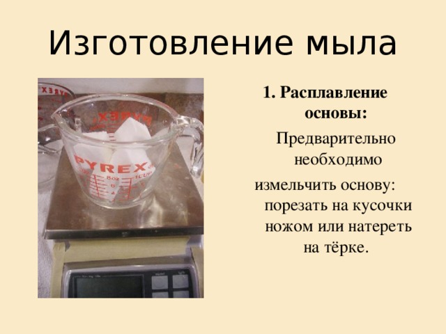 Изготовление мыла 1. Расплавление основы:   Предварительно необходимо измельчить основу: порезать на кусочки ножом или натереть на тёрке. 
