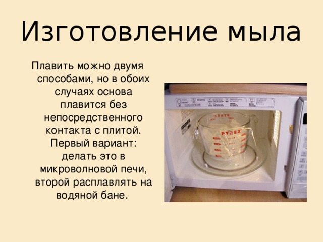 Изготовление мыла Плавить можно двумя способами, но в обоих случаях основа плавится без непосредственного контакта с плитой. Первый вариант: делать это в микроволновой печи, второй расплавлять на водяной бане. 