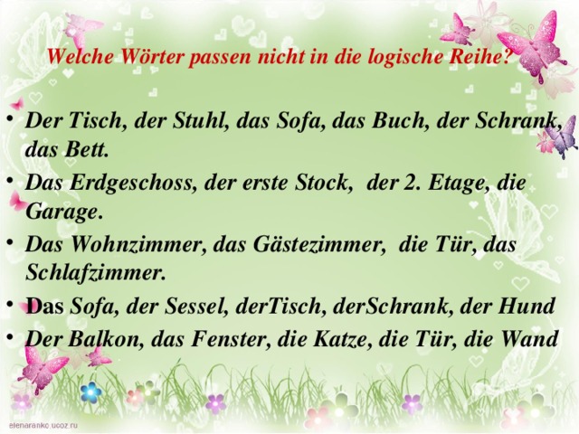 Welche Wörter passen nicht in die logische Reihe? Der Tisch, der Stuhl, das Sofa, das Buch, der Schrank, das Bett. Das Erdgeschoss, der erste Stock, der 2. Etage, die Garage. Das Wohnzimmer, das Gästezimmer, die Tür, das Schlafzimmer. Das Sofa, der Sessel, derTisch, derSchrank, der Hund Der Balkon, das Fenster, die Katze, die Tür, die Wand 