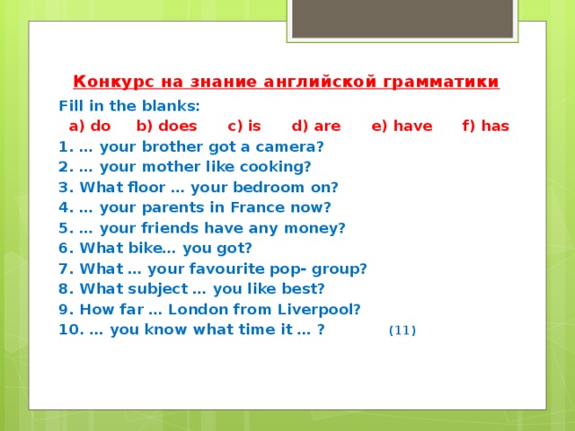 Конкурс на знание английской грамматики Fill in the blanks:   a) do b) does c) is d) are e) have f) has 1. … your brother got a camera? 2. … your mother like cooking? 3. What floor … your bedroom on? 4. … your parents in France now? 5. … your friends have any money? 6. What bike… you got? 7. What … your favourite pop- group? 8. What subject … you like best? 9. How far … London from Liverpool? 10. … you know what time it … ? (11)   