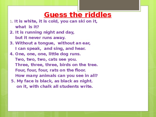 Guess the riddles 1 . It is white, it is cold, you can ski on it,  what is it?                              2. It is running night and day,  but it never runs away. 3. Without a tongue, without an ear,  I can speak, and sing, and hear. 4. One, one, one, little dog runs.  Two, two, two, cats see you.  Three, three, three, birds on the tree.  Four, four, four, rats on the floor.  How many animals can you see in all?  5. My face is black, as black as night.  on it, with chalk all students write.   