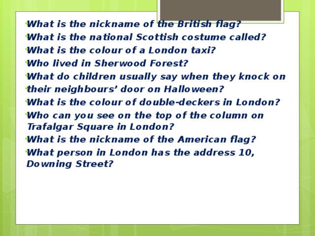 What is the nickname of the British flag? What is the national Scottish costume called? What is the colour of a London taxi? Who lived in Sherwood Forest? What do children usually say when they knock on their neighbours’ door on Halloween? What is the colour of double-deckers in London? Who can you see on the top of the column on Trafalgar Square in London? What is the nickname of the American flag? What person in London has the address 10, Downing Street? 