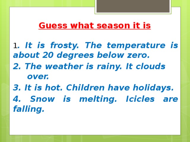 Guess what season it is   1 . It is frosty. The temperature is about 20 degrees below zero. 2. The weather is rainy. It clouds over. 3. It is hot. Children have holidays. 4. Snow is melting. Icicles are falling. 