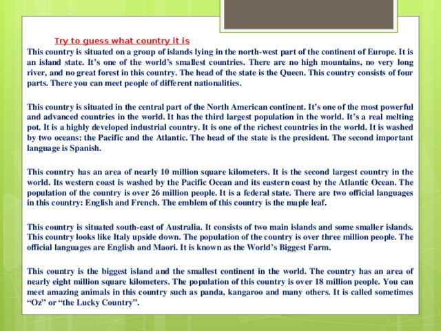Try to guess what country it is This country is situated on a group of islands lying in the north-west part of the continent of Europe. It is an island state. It’s one of the world’s smallest countries. There are no high mountains, no very long river, and no great forest in this country. The head of the state is the Queen. This country consists of four parts. There you can meet people of different nationalities.   This country is situated in the central part of the North American continent. It’s one of the most powerful and advanced countries in the world. It has the third largest population in the world. It’s a real melting pot. It is a highly developed industrial country. It is one of the richest countries in the world. It is washed by two oceans: the Pacific and the Atlantic. The head of the state is the president. The second important language is Spanish.   This country has an area of nearly 10 million square kilometers. It is the second largest country in the world. Its western coast is washed by the Pacific Ocean and its eastern coast by the Atlantic Ocean. The population of the country is over 26 million people. It is a federal state. There are two official languages in this country: English and French. The emblem of this country is the maple leaf.   This country is situated south-east of Australia. It consists of two main islands and some smaller islands. This country looks like Italy upside down. The population of the country is over three million people. The official languages are English and Maori. It is known as the World’s Biggest Farm.   This country is the biggest island and the smallest continent in the world. The country has an area of nearly eight million square kilometers. The population of this country is over 18 million people. You can meet amazing animals in this country such as panda, kangaroo and many others. It is called sometimes “Oz” or “the Lucky Country”.   