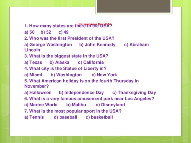Do you know the USA?   1. How many states are there in the USA? a) 50 b) 52 c) 49 2. Who was the first President of the USA? a) George Washington b) John Kennedy c) Abraham Lincoln 3. What is the biggest state in the USA? a) Texas b) Alaska c) California 4. What city is the Statue of Liberty in? a) Miami b) Washington c) New York 5. What American holiday is on the fourth Thursday in November? a) Halloween b) Independence Day c) Thanksgiving Day 6. What is a very famous amusement park near Los Angeles? a) Marine World b) Malibu c) Disneyland 7. What is the most popular sport in the USA? a) Tennis d) baseball c) basketball 