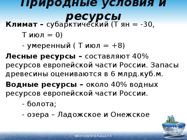 Природные условия и ресурсы Климат – субарктический (Т ян = -30,   Т июл = 0)   - умеренный ( Т июл = +8) Лесные ресурсы – составляют 40% ресурсов европейской части России. Запасы древесины оцениваются в 6 млрд.куб.м. Водные ресурсы – около 40% водных ресурсов европейской части России.   - болота;   - озера – Ладожское и Онежское МБОУ СОШ № 33 Рыбина Л.Л. 