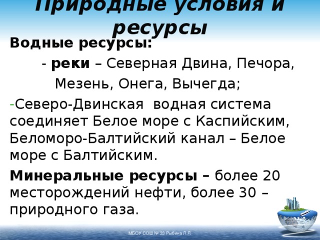 Природные условия и ресурсы Водные ресурсы:   - реки – Северная Двина, Печора,    Мезень, Онега, Вычегда; Северо-Двинская водная система соединяет Белое море с Каспийским, Беломоро-Балтийский канал – Белое море с Балтийским. Минеральные ресурсы – более 20 месторождений нефти, более 30 – природного газа. МБОУ СОШ № 33 Рыбина Л.Л. 