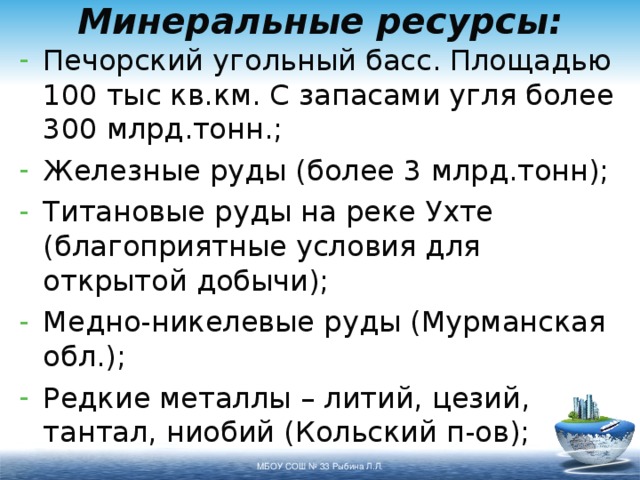 Минеральные ресурсы: Печорский угольный басс. Площадью 100 тыс кв.км. С запасами угля более 300 млрд.тонн.; Железные руды (более 3 млрд.тонн); Титановые руды на реке Ухте (благоприятные условия для открытой добычи); Медно-никелевые руды (Мурманская обл.); Редкие металлы – литий, цезий, тантал, ниобий (Кольский п-ов);  МБОУ СОШ № 33 Рыбина Л.Л. 