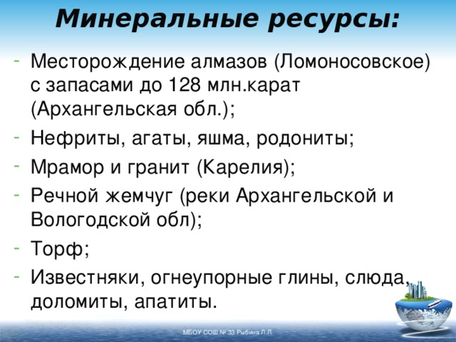 Минеральные ресурсы: Месторождение алмазов (Ломоносовское) с запасами до 128 млн.карат (Архангельская обл.); Нефриты, агаты, яшма, родониты; Мрамор и гранит (Карелия); Речной жемчуг (реки Архангельской и Вологодской обл); Торф; Известняки, огнеупорные глины, слюда, доломиты, апатиты. МБОУ СОШ № 33 Рыбина Л.Л. 