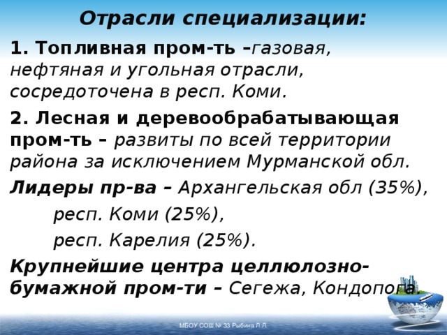 Отрасли специализации: 1. Топливная пром-ть – газовая, нефтяная и угольная отрасли, сосредоточена в респ. Коми. 2. Лесная и деревообрабатывающая пром-ть – развиты по всей территории района за исключением Мурманской обл. Лидеры пр-ва – Архангельская обл (35%),    респ. Коми (25%),    респ. Карелия (25%). Крупнейшие центра целлюлозно-бумажной пром-ти – Сегежа, Кондопога. МБОУ СОШ № 33 Рыбина Л.Л. 