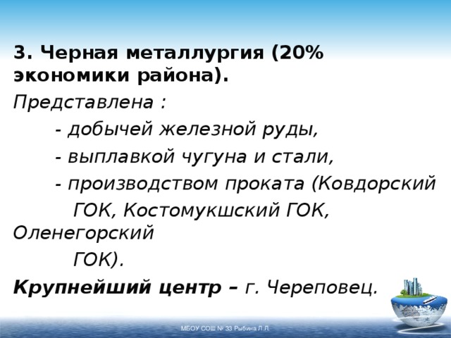 3. Черная металлургия (20% экономики района). Представлена :  - добычей железной руды,  - выплавкой чугуна и стали,  - производством проката (Ковдорский   ГОК, Костомукшский ГОК, Оленегорский   ГОК). Крупнейший центр – г. Череповец. МБОУ СОШ № 33 Рыбина Л.Л. 