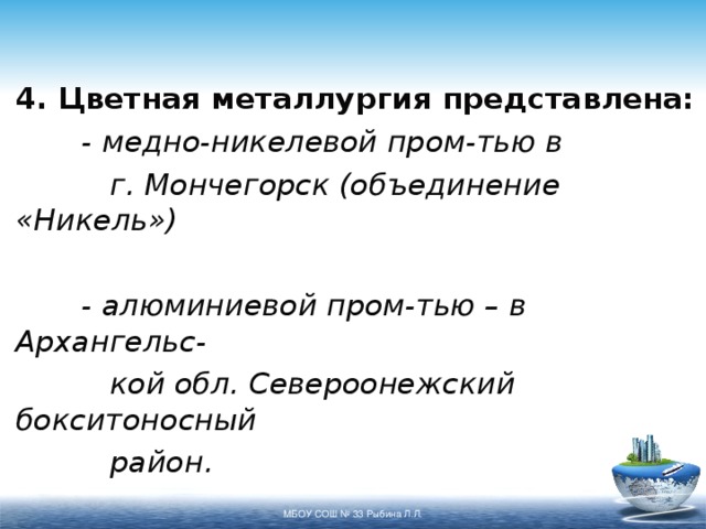 4. Цветная металлургия представлена:  - медно-никелевой пром-тью в   г. Мончегорск (объединение «Никель»)   - алюминиевой пром-тью – в Архангельс-   кой обл. Североонежский бокситоносный   район.  МБОУ СОШ № 33 Рыбина Л.Л. 