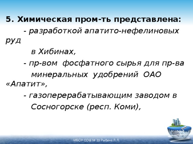 5. Химическая пром-ть представлена:  - разработкой апатито-нефелиновых руд   в Хибинах,  - пр-вом фосфатного сырья для пр-ва   минеральных удобрений ОАО «Апатит»,  - газоперерабатывающим заводом в   Сосногорске (респ. Коми), МБОУ СОШ № 33 Рыбина Л.Л. 