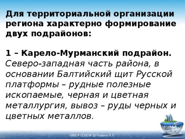 Для территориальной организации региона характерно формирование двух подрайонов:   1 – Карело-Мурманский подрайон.  Северо-западная часть района, в основании Балтийский щит Русской платформы – рудные полезные ископаемые, черная и цветная металлургия, вывоз – руды черных и цветных металлов. МБОУ СОШ № 33 Рыбина Л.Л. 