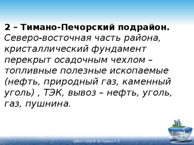 2 – Тимано-Печорский подрайон.  Северо-восточная часть района, кристаллический фундамент перекрыт осадочным чехлом – топливные полезные ископаемые (нефть, природный газ, каменный уголь) , ТЭК, вывоз – нефть, уголь, газ, пушнина. МБОУ СОШ № 33 Рыбина Л.Л. 