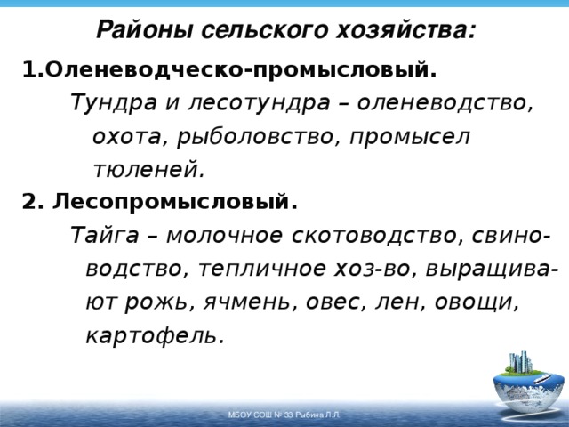 Районы сельского хозяйства: 1.Оленеводческо-промысловый.  Тундра и лесотундра – оленеводство,   охота, рыболовство, промысел   тюленей. 2. Лесопромысловый.  Тайга – молочное скотоводство, свино-   водство, тепличное хоз-во, выращива-   ют рожь, ячмень, овес, лен, овощи,   картофель. МБОУ СОШ № 33 Рыбина Л.Л. 