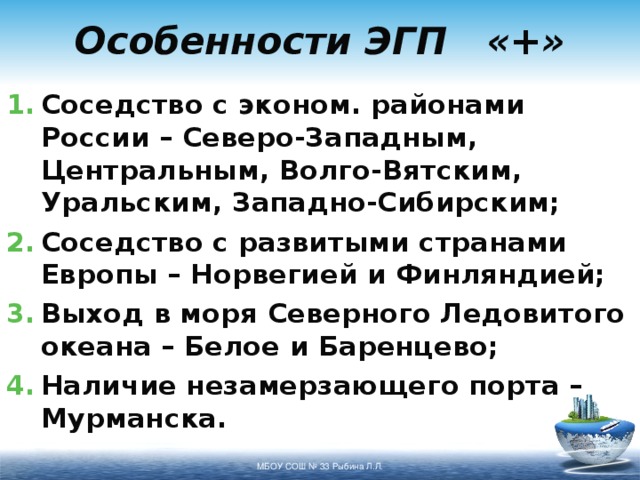 Особенности ЭГП «+» Соседство с эконом. районами России – Северо-Западным, Центральным, Волго-Вятским, Уральским, Западно-Сибирским; Соседство с развитыми странами Европы – Норвегией и Финляндией; Выход в моря Северного Ледовитого океана – Белое и Баренцево; Наличие незамерзающего порта – Мурманска. МБОУ СОШ № 33 Рыбина Л.Л. 