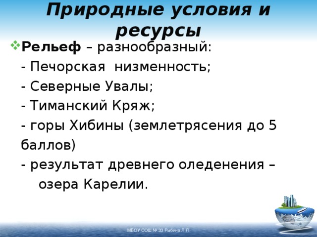 Природные условия и ресурсы Рельеф – разнообразный:   - Печорская низменность;   - Северные Увалы;   - Тиманский Кряж;   - горы Хибины (землетрясения до 5    баллов)   - результат древнего оледенения –    озера Карелии. МБОУ СОШ № 33 Рыбина Л.Л. 