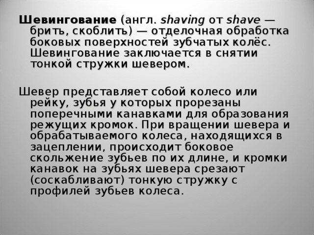 Шевингование  (англ.  shaving  от  shave  — брить, скоблить) — отделочная обработка боковых поверхностей зубчатых колёс. Шевингование заключается в снятии тонкой стружки шевером.   Шевер  представляет собой колесо или рейку, зубья у которых прорезаны поперечными канавками для образования режущих кромок. При вращении шевера и обрабатываемого колеса, находящихся в зацеплении, происходит боковое скольжение зубьев по их длине, и кромки канавок на зубьях шевера срезают (соскабливают) тонкую стружку с профилей зубьев колеса. 