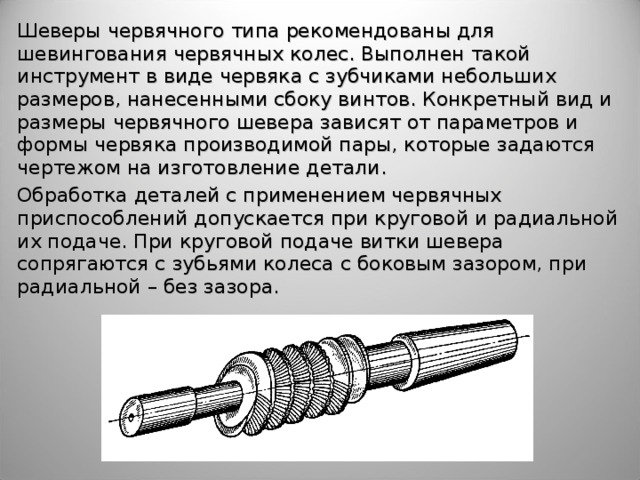 Шеверы червячного типа рекомендованы для шевингования червячных колес. Выполнен такой инструмент в виде червяка с зубчиками небольших размеров, нанесенными сбоку винтов. Конкретный вид и размеры червячного шевера зависят от параметров и формы червяка производимой пары, которые задаются чертежом на изготовление детали. Обработка деталей с применением червячных приспособлений допускается при круговой и радиальной их подаче. При круговой подаче витки шевера сопрягаются с зубьями колеса с боковым зазором, при радиальной – без зазора. 