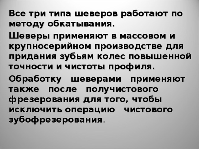 Все три типа шеверов работают по методу обкатывания. Шеверы применяют в массовом и крупносерийном производстве для придания зубьям колес повышенной точности и чистоты профиля. Обработку шеверами применяют также после получистового фрезерования для того, чтобы исключить операцию чистового зубофрезерования .    