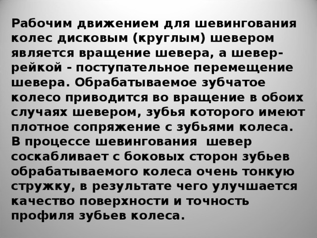 Рабочим движением для шевингования колес дисковым (круглым) шевером является вращение шевера, а шевер-рейкой - поступательное перемещение шевера. Обрабатываемое зубчатое колесо приводится во вращение в обоих случаях шевером, зубья которого имеют плотное сопряжение с зубьями колеса. В процессе шевингования  шевер соскабливает с боковых сторон зубьев обрабатываемого колеса очень тонкую стружку, в результате чего улучшается качество поверхности и точность профиля зубьев колеса. 
