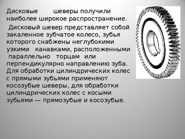 Дисковые  шеверы получили наиболее широкое распространение.  Дисковый шевер представляет собой закаленное зубчатое колесо, зубья которого  снабжены неглубокими узкими канавками, расположенными параллельно торцам  или перпендикулярно направлению зуба. Для обработки цилиндрических колес с прямыми зубьями применяют косозубые шеверы, для обработки цилиндрических колес с косыми зубьями — прямозубые и косозубые.  