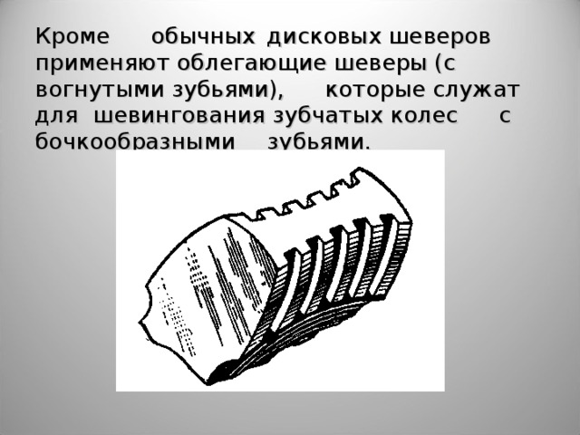 Кроме  обычных  дисковых шеверов применяют облегающие шеверы (с вогнутыми зубьями),  которые служат для  шевингования зубчатых колес  с бочкообразными  зубьями.  