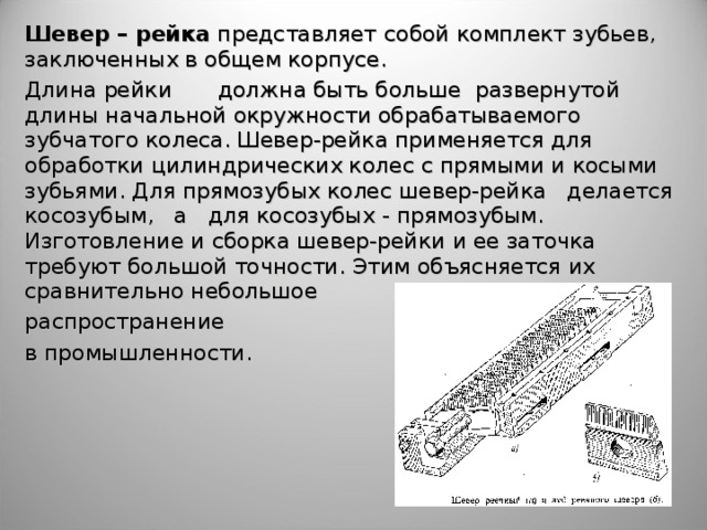 Шевер – рейка представляет  собой комплект зубьев, заключенных в общем корпусе.  Длина рейки  должна быть больше развернутой длины начальной окружности обрабатываемого зубчатого колеса. Шевер-рейка применяется для обработки цилиндрических колес с прямыми и косыми зубьями. Для прямозубых колес шевер-рейка делается косозубым, а для косозубых - прямозубым. Изготовление и сборка шевер-рейки и ее заточка требуют большой точности. Этим объясняется их сравнительно небольшое распространение  в промышленности.    
