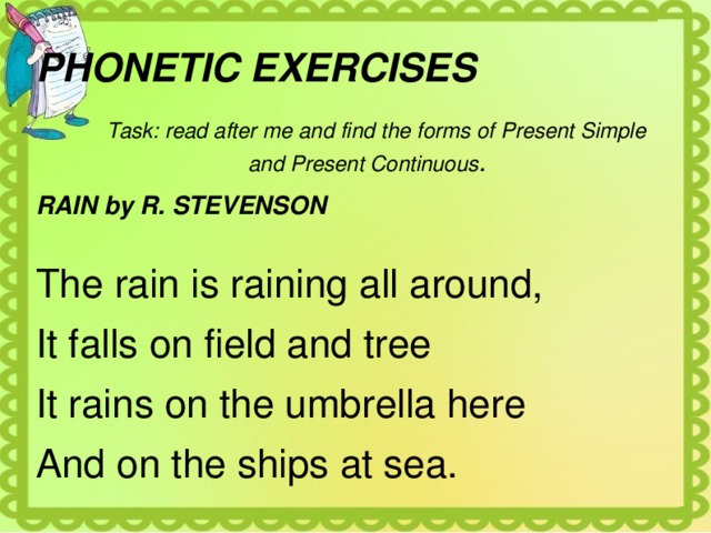 PHONETIC EXERCISES  Task: read after me and find the forms of Present Simple and Present Continuous . RAIN by R. STEVENSON  The rain is raining all around, It falls on field and tree It rains on the umbrella here And on the ships at sea. 