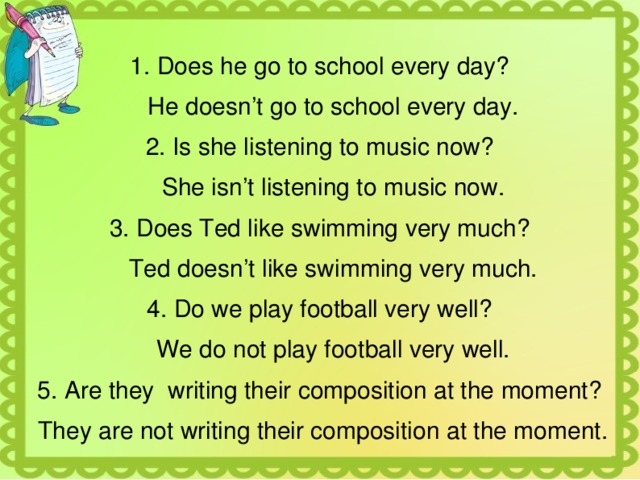 1. Does he go to school every day?  He doesn’t go to school every day. 2. Is she listening to music now?  She isn’t listening to music now. 3. Does Ted like swimming very much?  Ted doesn’t like swimming very much. 4. Do we play football very well?  We do not play football very well. 5. Are they writing their composition at the moment?  They are not writing their composition at the moment. 
