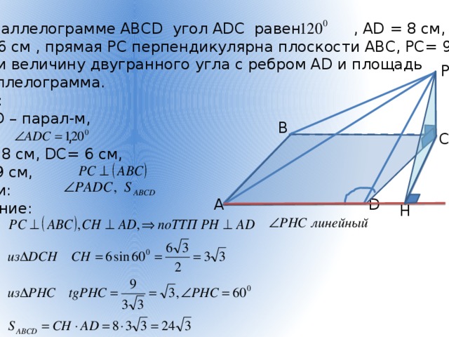 В параллелограмме АВСD угол АDС равен , АD = 8 см, DС= 6 см , прямая РС перпендикулярна плоскости АВС, РС= 9 см. Найти величину двугранного угла с ребром АD и площадь параллелограмма. Дано:  АВСD – парал-м,  , АD = 8 см, DС= 6 см, РС= 9 см, Найти: Решение: P В С D А H 