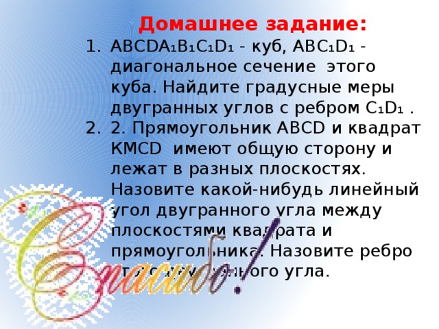 Домашнее задание: АВСDA₁B₁C₁D₁ - куб, АВC₁D₁ - диагональное сечение этого куба. Найдите градусные меры двугранных углов с ребром C₁D₁ . 2. Прямоугольник АВСD и квадрат КМСD имеют общую сторону и лежат в разных плоскостях. Назовите какой-нибудь линейный угол двугранного угла между плоскостями квадрата и прямоугольника. Назовите ребро этого двугранного угла. 