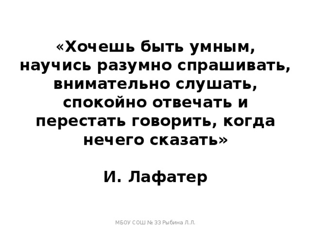« Хочешь быть умным, научись разумно спрашивать, внимательно слушать, спокойно отвечать и перестать говорить, когда нечего сказать»   И. Лафатер МБОУ СОШ № 33 Рыбина Л.Л. 