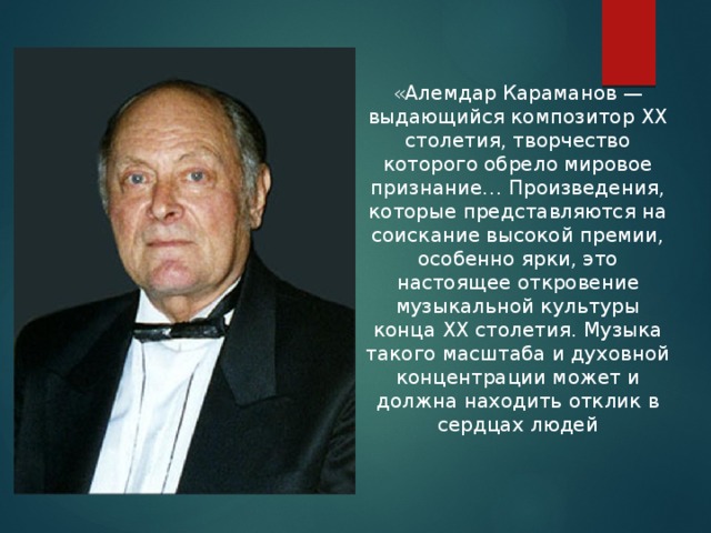 «Алемдар Караманов — выдающийся композитор ХХ столетия, творчество которого обрело мировое признание… Произведения, которые представляются на соискание высокой премии, особенно ярки, это настоящее откровение музыкальной культуры конца ХХ столетия. Музыка такого масштаба и духовной концентрации может и должна находить отклик в сердцах людей 